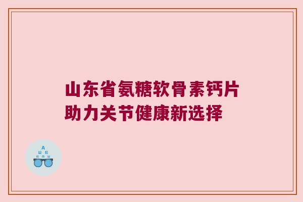 山东省氨糖软骨素钙片助力关节健康新选择 山东省氨糖软骨素钙片助力关节健康新选择