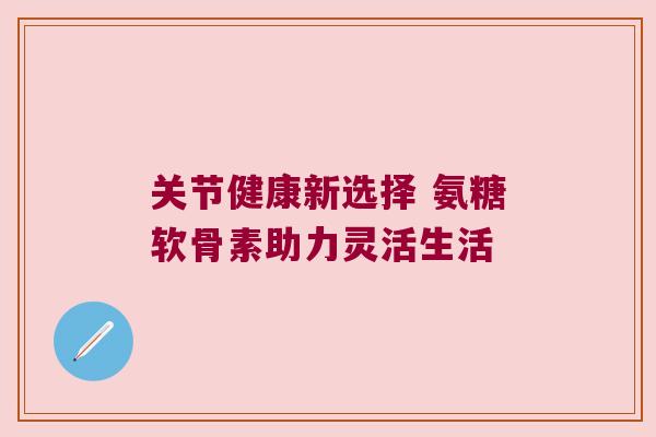 关节健康新选择 氨糖软骨素助力灵活生活 关节健康新选择 氨糖软骨素助力灵活生活