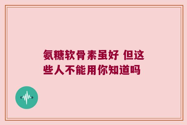 氨糖软骨素虽好 但这些人不能用你知道吗