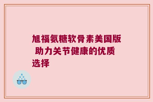 旭福氨糖软骨素美国版 助力关节健康的优质选择 旭福氨糖软骨素美国版 助力关节健康的优质选择