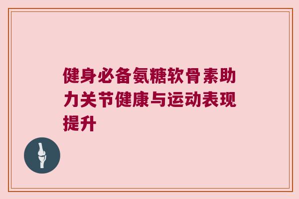 健身必备氨糖软骨素助力关节健康与运动表现提升 健身必备氨糖软骨素助力关节健康与运动表现提升