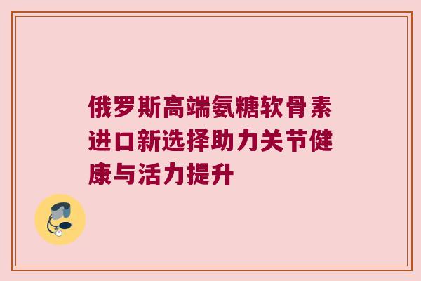 俄罗斯高端氨糖软骨素进口新选择助力关节健康与活力提升
