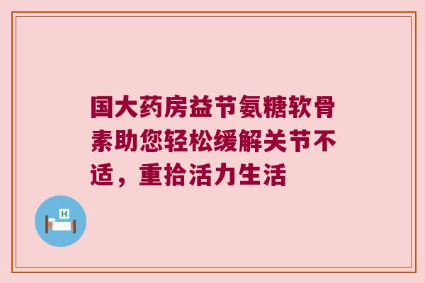 国大药房益节氨糖软骨素助您轻松缓解关节不适,重拾活力生活