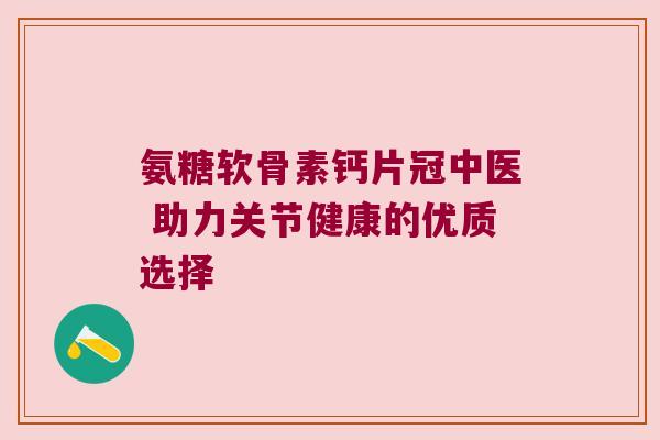 氨糖软骨素钙片冠中医 助力关节健康的优质选择