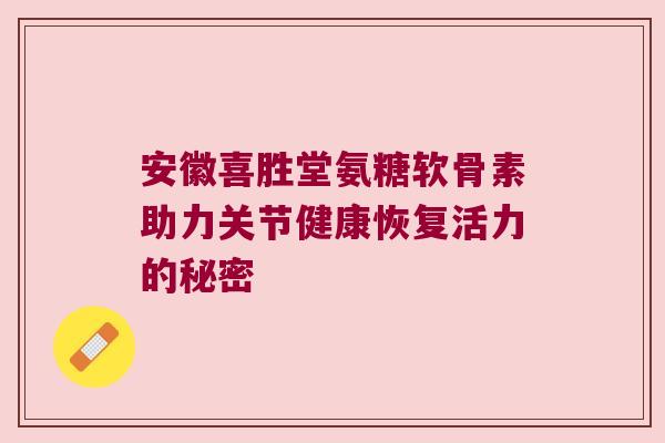 安徽喜胜堂氨糖软骨素助力关节健康恢复活力的秘密 安徽喜胜堂氨糖软骨素助力关节健康恢复活力的秘密