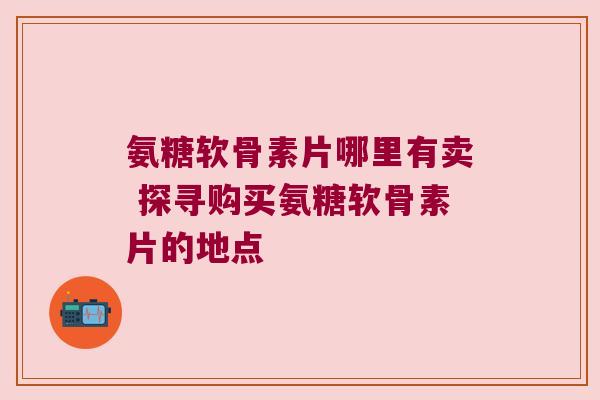 氨糖软骨素片哪里有卖 探寻购买氨糖软骨素片的地点 氨糖软骨素片哪里有卖 探寻购买氨糖软骨素片的地点