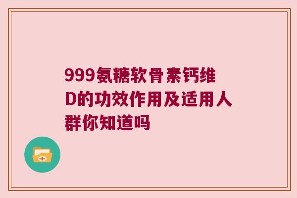 999氨糖软骨素钙维D的功效作用及适用人群你知道吗
