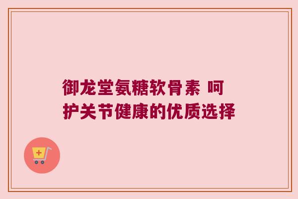 御龙堂氨糖软骨素 呵护关节健康的优质选择