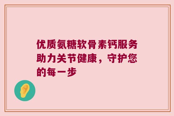 优质氨糖软骨素钙服务助力关节健康,守护您的每一步 优质氨糖软骨素钙服务助力关节健康,守护您的每一步