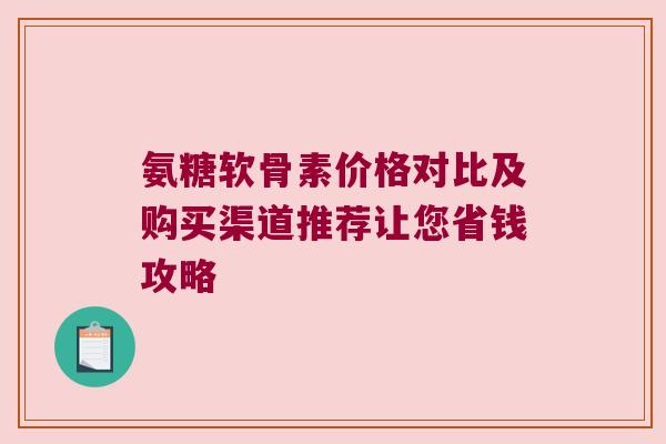 氨糖软骨素价格对比及购买渠道推荐让您省钱攻略