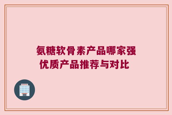 氨糖软骨素产品哪家强 优质产品推荐与对比
