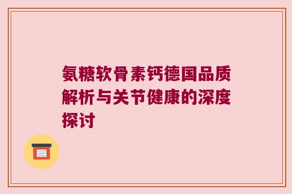 氨糖软骨素钙德国品质解析与关节健康的深度探讨