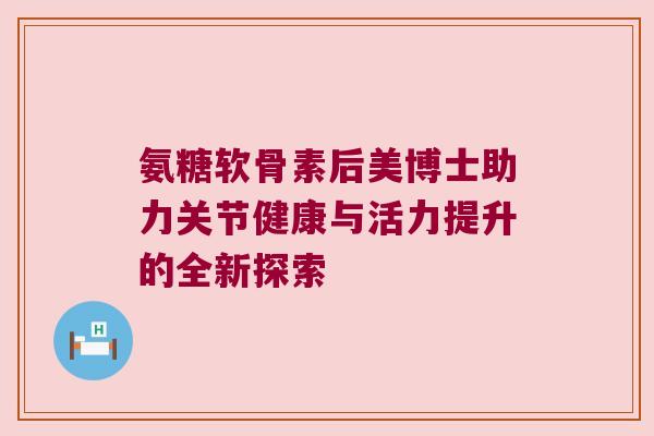 氨糖软骨素后美博士助力关节健康与活力提升的全新探索 氨糖软骨素后美博士助力关节健康与活力提升的全新探索