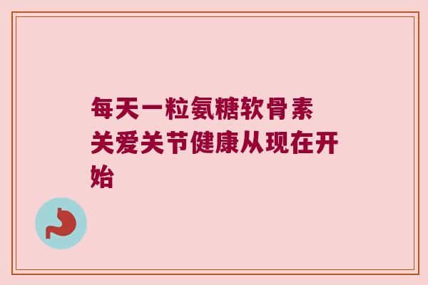 每天一粒氨糖软骨素 关爱关节健康从现在开始