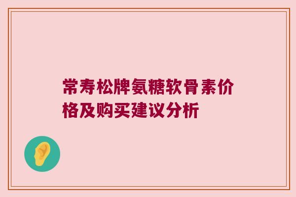 常寿松牌氨糖软骨素价格及购买建议分析