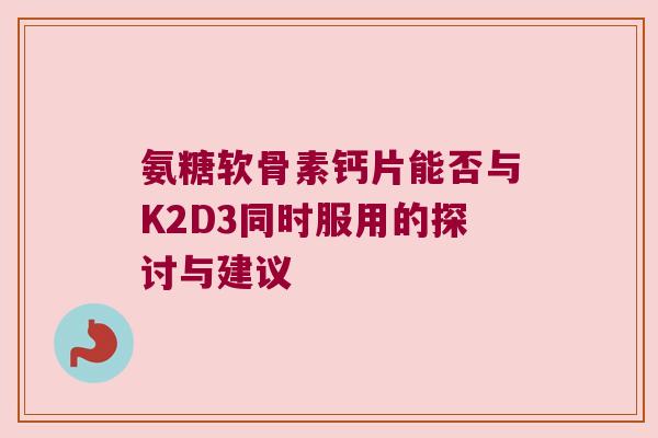 氨糖软骨素钙片能否与K2D3同时服用的探讨与建议