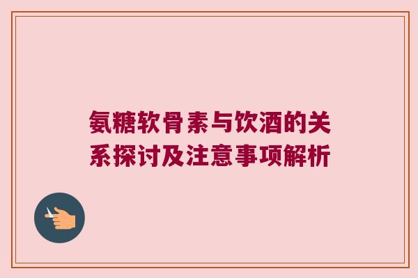 氨糖软骨素与饮酒的关系探讨及注意事项解析 氨糖软骨素与饮酒的关系探讨及注意事项解析