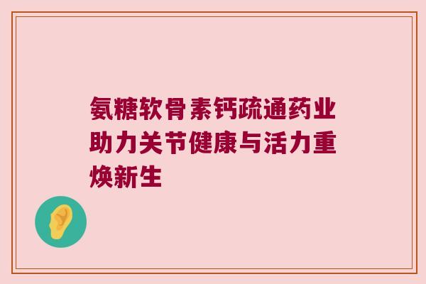 氨糖软骨素钙疏通药业助力关节健康与活力重焕新生 氨糖软骨素钙疏通药业助力关节健康与活力重焕新生