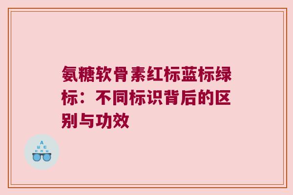 氨糖软骨素红标蓝标绿标：不同标识背后的区别与功效