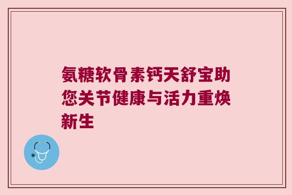 氨糖软骨素钙天舒宝助您关节健康与活力重焕新生