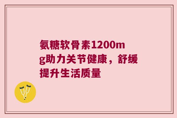 氨糖软骨素1200mg助力关节健康,舒缓提升生活质量 氨糖软骨素1200mg助力关节健康,舒缓提升生活质量