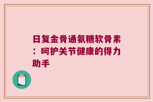 日复金骨通氨糖软骨素:呵护关节健康的得力助手 日复金骨通氨糖软骨素:呵护关节健康的得力助手