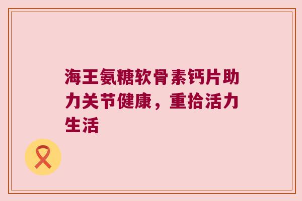 海王氨糖软骨素钙片助力关节健康，重拾活力生活