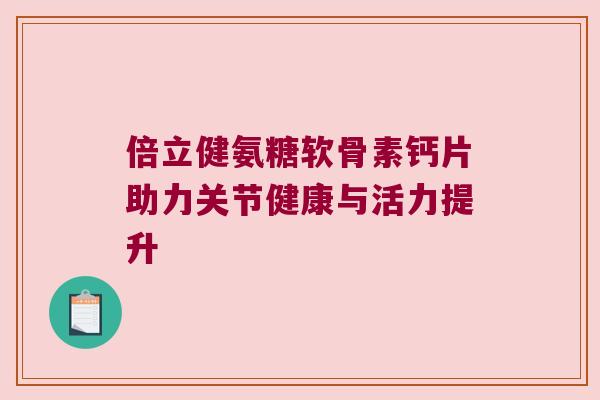 倍立健氨糖软骨素钙片助力关节健康与活力提升 倍立健氨糖软骨素钙片助力关节健康与活力提升