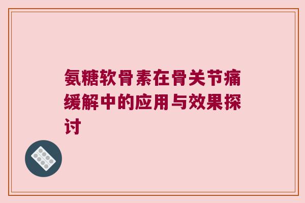 氨糖软骨素在骨关节痛缓解中的应用与效果探讨 氨糖软骨素在骨关节痛缓解中的应用与效果探讨