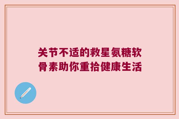 关节不适的救星氨糖软骨素助你重拾健康生活