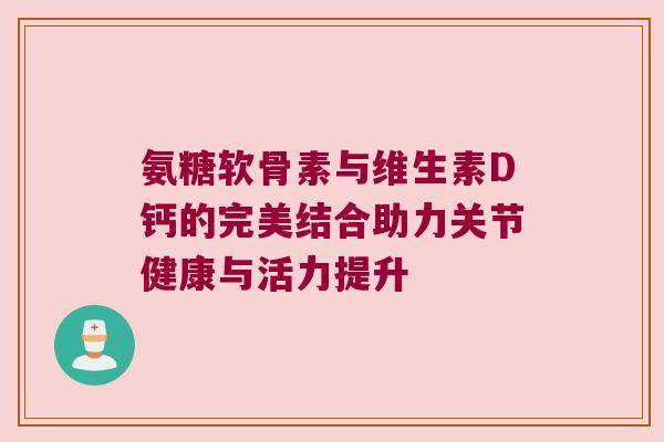 氨糖软骨素与维生素D钙的完美结合助力关节健康与活力提升 氨糖软骨素与维生素D钙的完美结合助力关节健康与活力提升