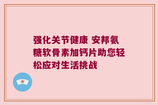 强化关节健康 安邦氨糖软骨素加钙片助您轻松应对生活挑战