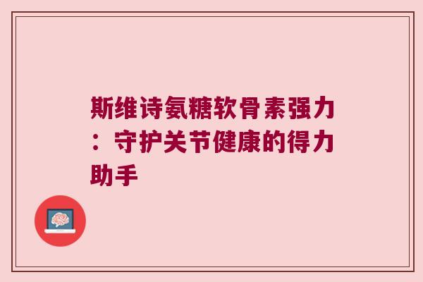 斯维诗氨糖软骨素强力:守护关节健康的得力助手 斯维诗氨糖软骨素强力:守护关节健康的得力助手