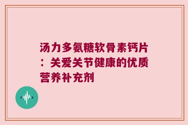 汤力多氨糖软骨素钙片:关爱关节健康的优质营养补充剂 汤力多氨糖软骨素钙片:关爱关节健康的优质营养补充剂