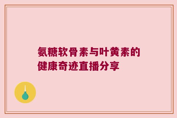 氨糖软骨素与叶黄素的健康奇迹直播分享 氨糖软骨素与叶黄素的健康奇迹直播分享