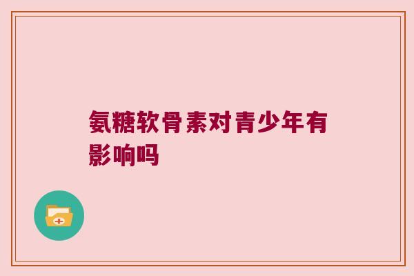 氨糖软骨素对青少年有影响吗 氨糖软骨素对青少年有影响吗