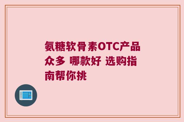 氨糖软骨素OTC产品众多 哪款好 选购指南帮你挑