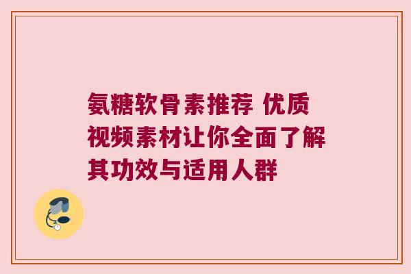 氨糖软骨素推荐 优质视频素材让你全面了解其功效与适用人群
