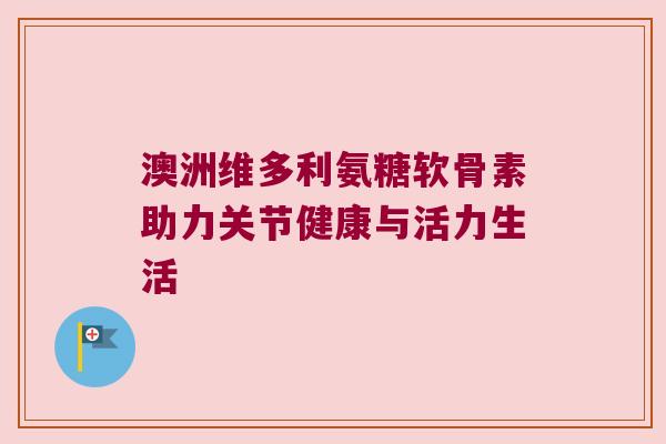 澳洲维多利氨糖软骨素助力关节健康与活力生活
