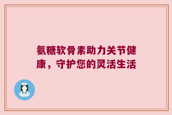 氨糖软骨素助力关节健康,守护您的灵活生活 氨糖软骨素助力关节健康,守护您的灵活生活