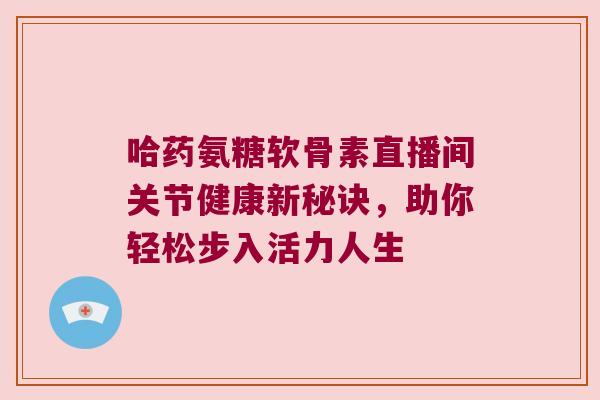 哈药氨糖软骨素直播间关节健康新秘诀，助你轻松步入活力人生