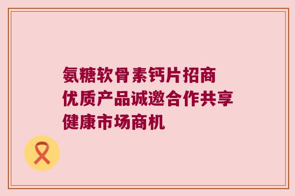 氨糖软骨素钙片招商 优质产品诚邀合作共享健康市场商机 氨糖软骨素钙片招商 优质产品诚邀合作共享健康市场商机