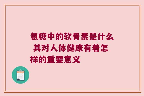 氨糖中的软骨素是什么 其对人体健康有着怎样的重要意义