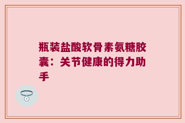 瓶装盐酸软骨素氨糖胶囊:关节健康的得力助手