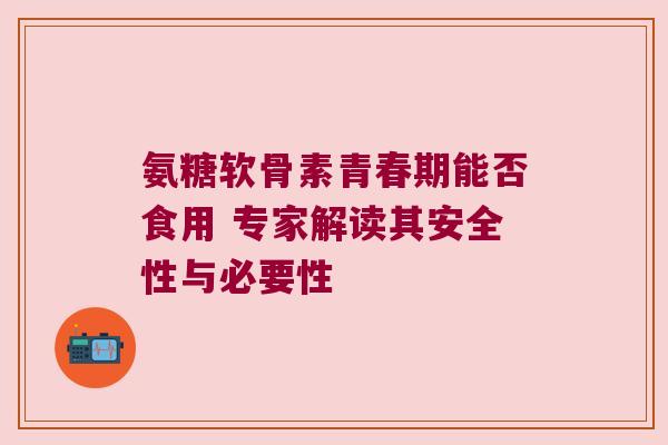 氨糖软骨素青春期能否食用 专家解读其安全性与必要性 氨糖软骨素青春期能否食用 专家解读其安全性与必要性
