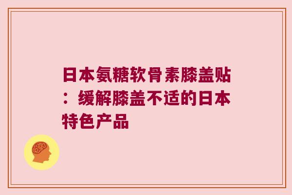 日本氨糖软骨素膝盖贴:缓解膝盖不适的日本特色产品 日本氨糖软骨素膝盖贴:缓解膝盖不适的日本特色产品