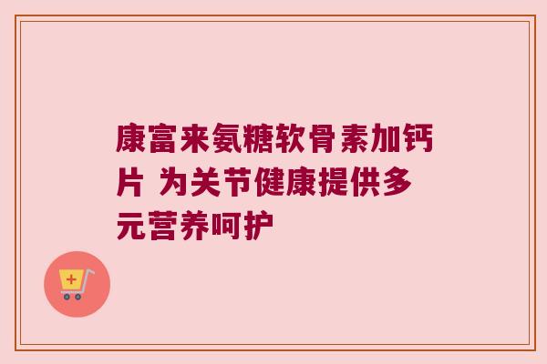 康富来氨糖软骨素加钙片 为关节健康提供多元营养呵护