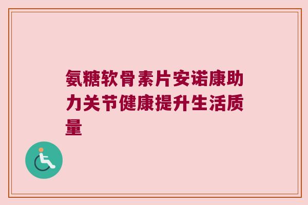 氨糖软骨素片安诺康助力关节健康提升生活质量