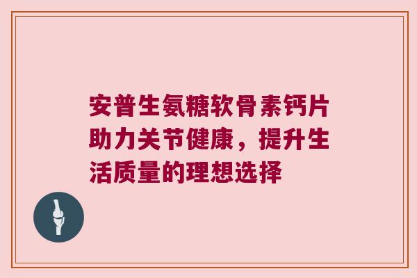 安普生氨糖软骨素钙片助力关节健康,提升生活质量的理想选择