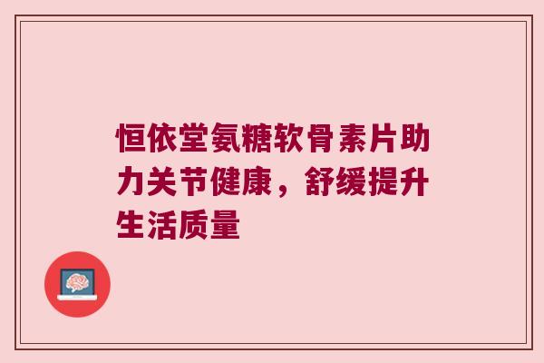 恒依堂氨糖软骨素片助力关节健康,舒缓提升生活质量